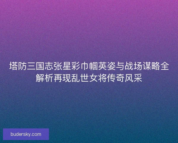 塔防三国志张星彩巾帼英姿与战场谋略全解析再现乱世女将传奇风采